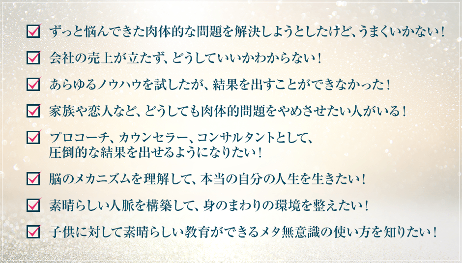 ・医学以外の方法で持病を治そうとしたけど、うまくいかない！・会社の売上が立たず、どうしていいかわからない！・あらゆるノウハウを試したが、結果を出すことができなかった！・家族や恋人など、どうしても肉体的問題をやめさせたい人がいる！・プロコーチ、カウンセラー、コンサルタントとして、圧倒的な結果を出せるようになりたい！
・脳のメカニズムを理解して、本当の自分の人生を生きたい！・素晴らしい人脈を構築して、身のまわりの環境を整えたい！・子供に対して素晴らしい教育ができるメタ無意識の使い方を知りたい！