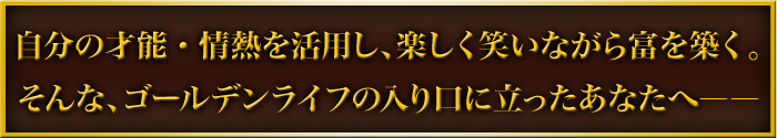 自分の才能・情熱を活用し、楽しく笑いながら富を築く。そんな、ゴールデンライフの入り口に立ったあなたへ――